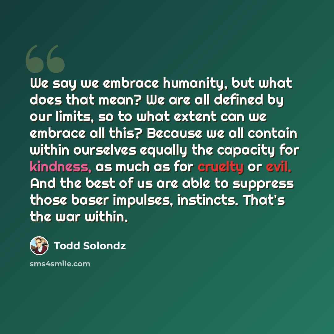“We say we embrace humanity, but what does that mean? We are all defined by our limits, so to what extent can we embrace all this? Because we all contain within ourselves equally the capacity for kindness, as much as for cruelty or evil. And the best of us are able to suppress those baser impulses…” quote by Todd Solondz
