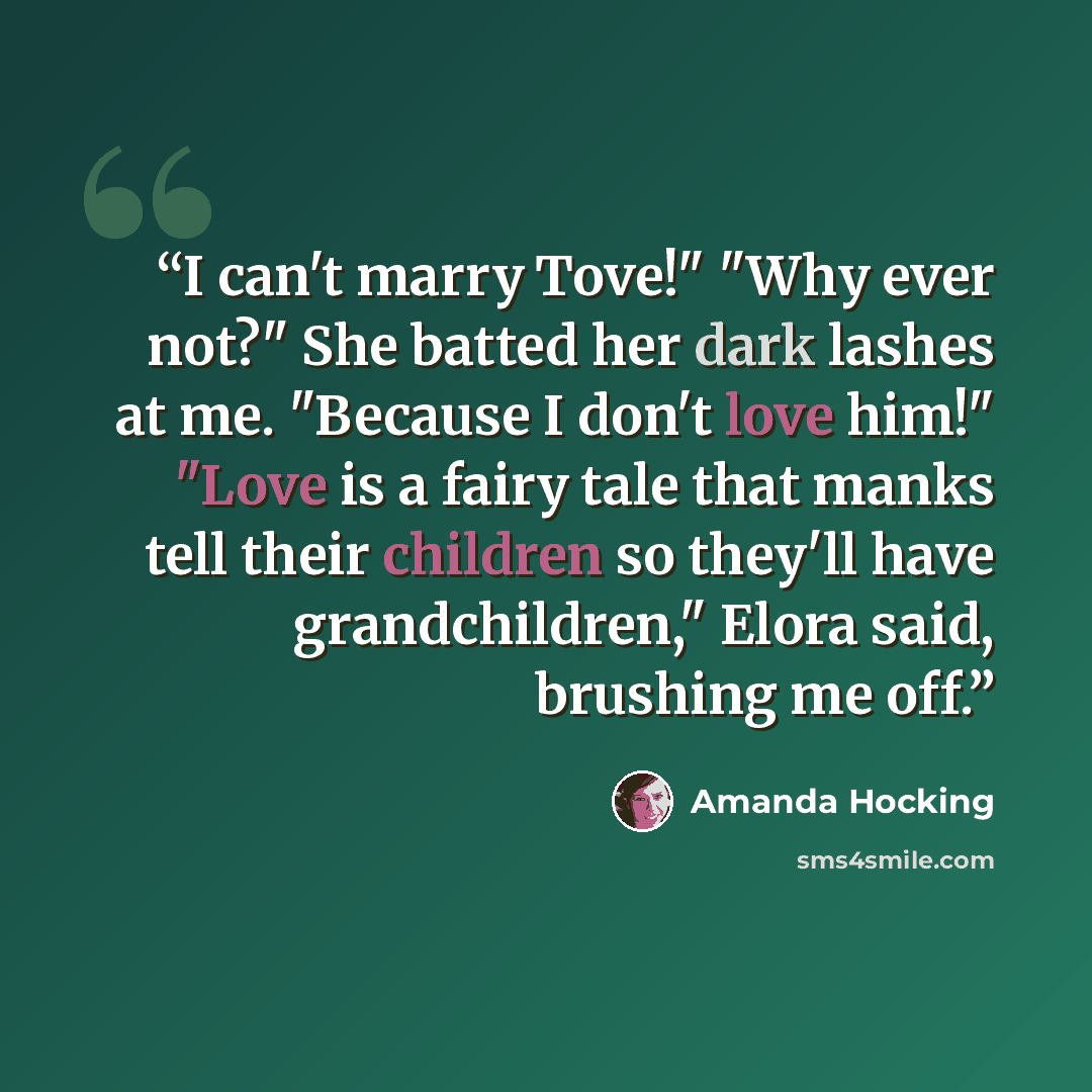 “I can't marry Tove!" "Why ever not?" She batted her dark lashes at me. "Because I don't love him!" "Love is a fairy tale that manks tell their children so they'll have grandchildren," Elora said, brushing me off.” quote by Amanda Hocking
