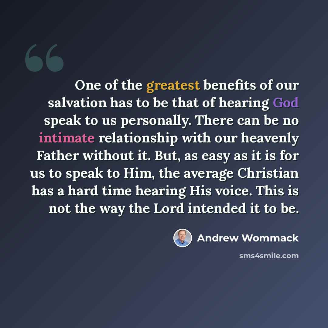 “One of the greatest benefits of our salvation has to be that of hearing God speak to us personally. There can be no intimate relationship with our heavenly Father without it. But, as easy as it is for us to speak to Him, the average Christian has a hard time hearing His voice. This is not the way…” quote by Andrew Wommack