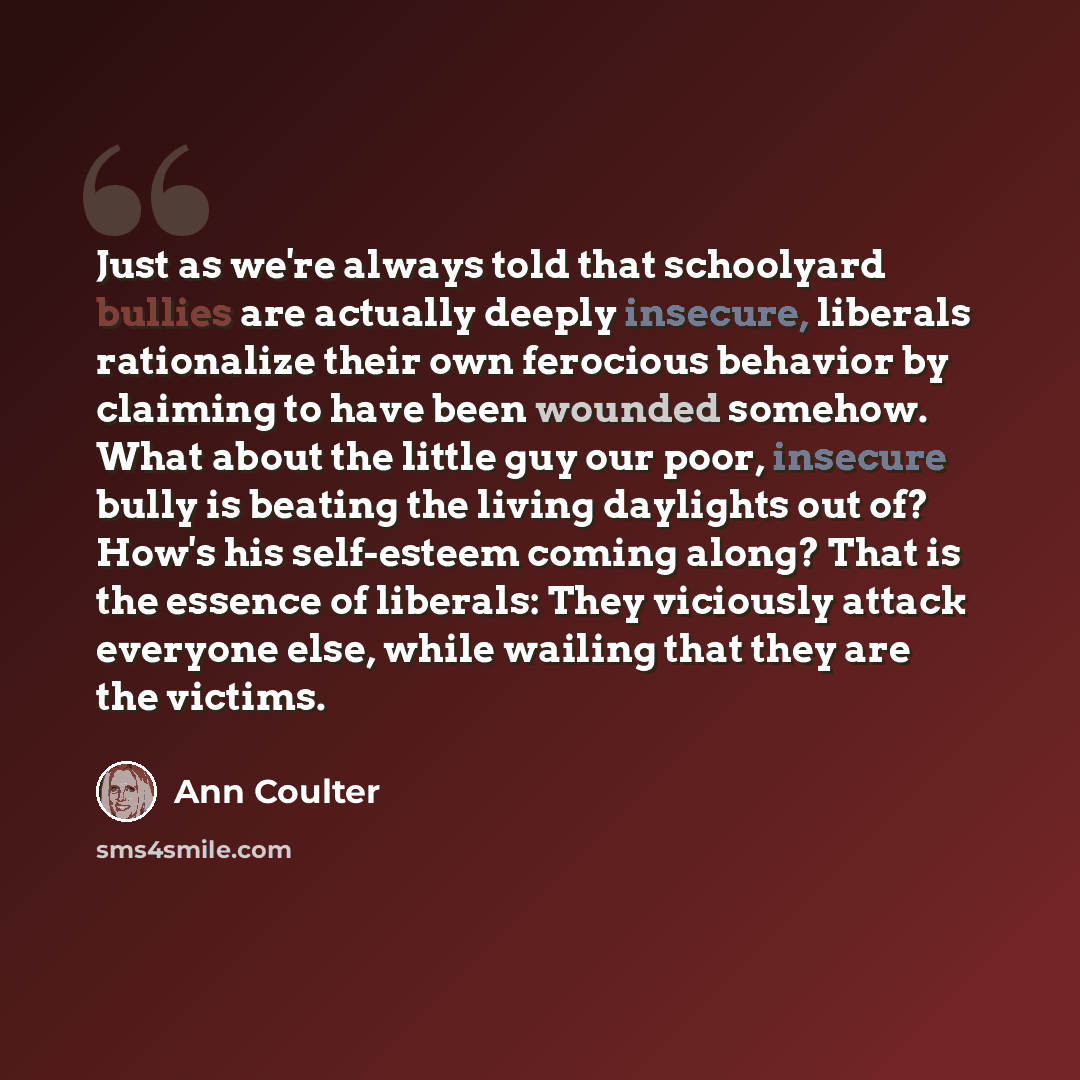 “Just as we're always told that schoolyard bullies are actually deeply insecure, liberals rationalize their own ferocious behavior by claiming to have been wounded somehow. What about the little guy our poor, insecure bully is beating the living daylights out of? How's his self-esteem coming along?…” quote by Ann Coulter