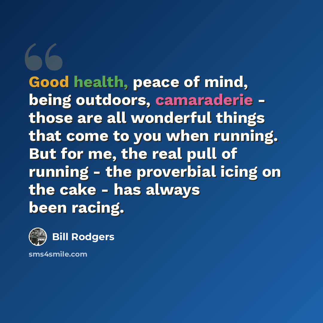“Good health, peace of mind, being outdoors, camaraderie - those are all wonderful things that come to you when running. But for me, the real pull of running - the proverbial icing on the cake - has always been racing.” quote by Bill Rodgers