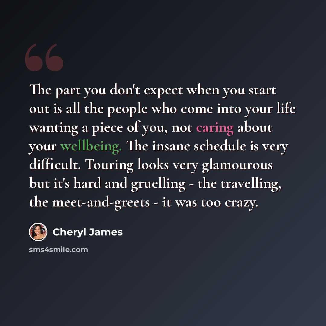 “The part you don't expect when you start out is all the people who come into your life wanting a piece of you, not caring about your wellbeing. The insane schedule is very difficult. Touring looks very glamourous but it's hard and gruelling - the travelling, the meet-and-greets - it was too crazy.” quote by Cheryl James