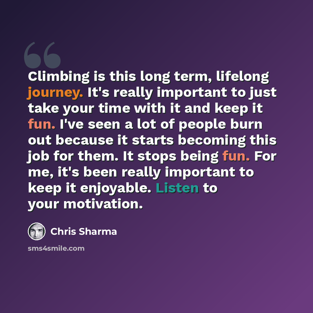 “Climbing is this long term, lifelong journey. It's really important to just take your time with it and keep it fun. I've seen a lot of people burn out because it starts becoming this job for them. It stops being fun. For me, it's been really important to keep it enjoyable. Listen to your motivation.” quote by Chris Sharma