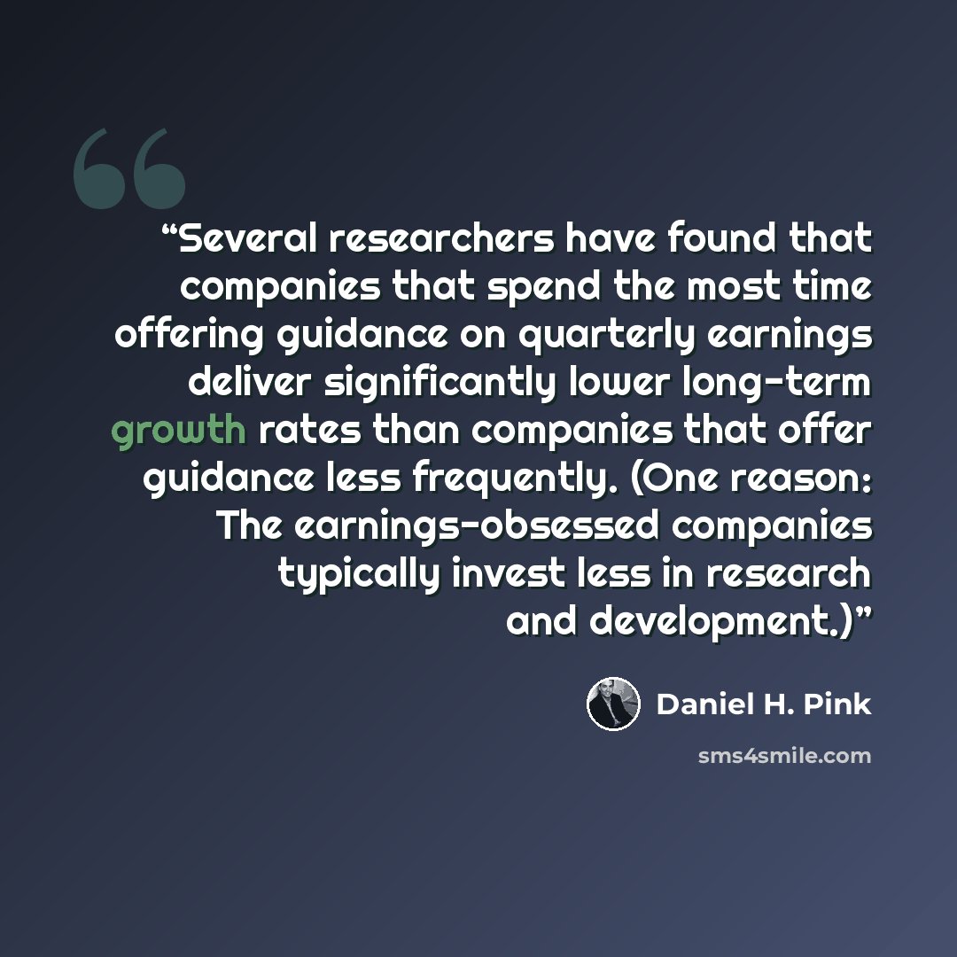 “Several researchers have found that companies that spend the most time offering guidance on quarterly earnings deliver significantly lower long-term growth rates than companies that offer guidance less frequently. (One reason: The earnings-obsessed companies typically invest less in research and…” quote by Daniel H. Pink