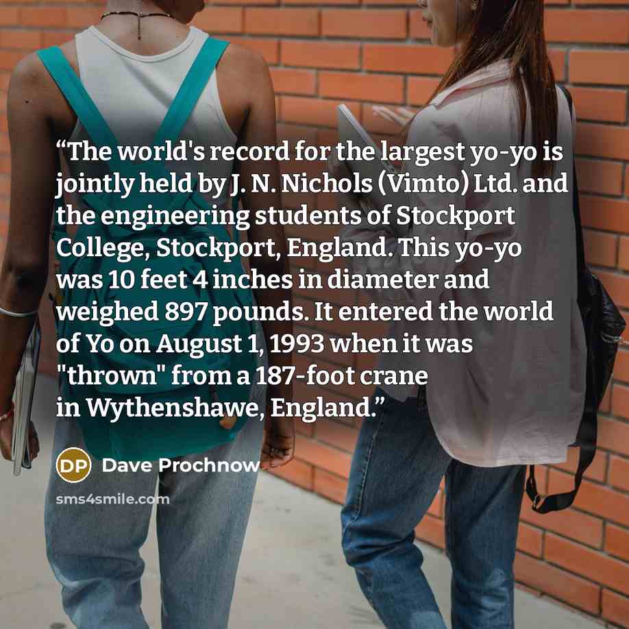 “The world's record for the largest yo-yo is jointly held by J. N. Nichols (Vimto) Ltd. and the engineering students of Stockport College, Stockport, England. This yo-yo was 10 feet 4 inches in diameter and weighed 897 pounds. It entered the world of Yo on August 1, 1993 when it was "thrown" from a…” quote by Dave Prochnow