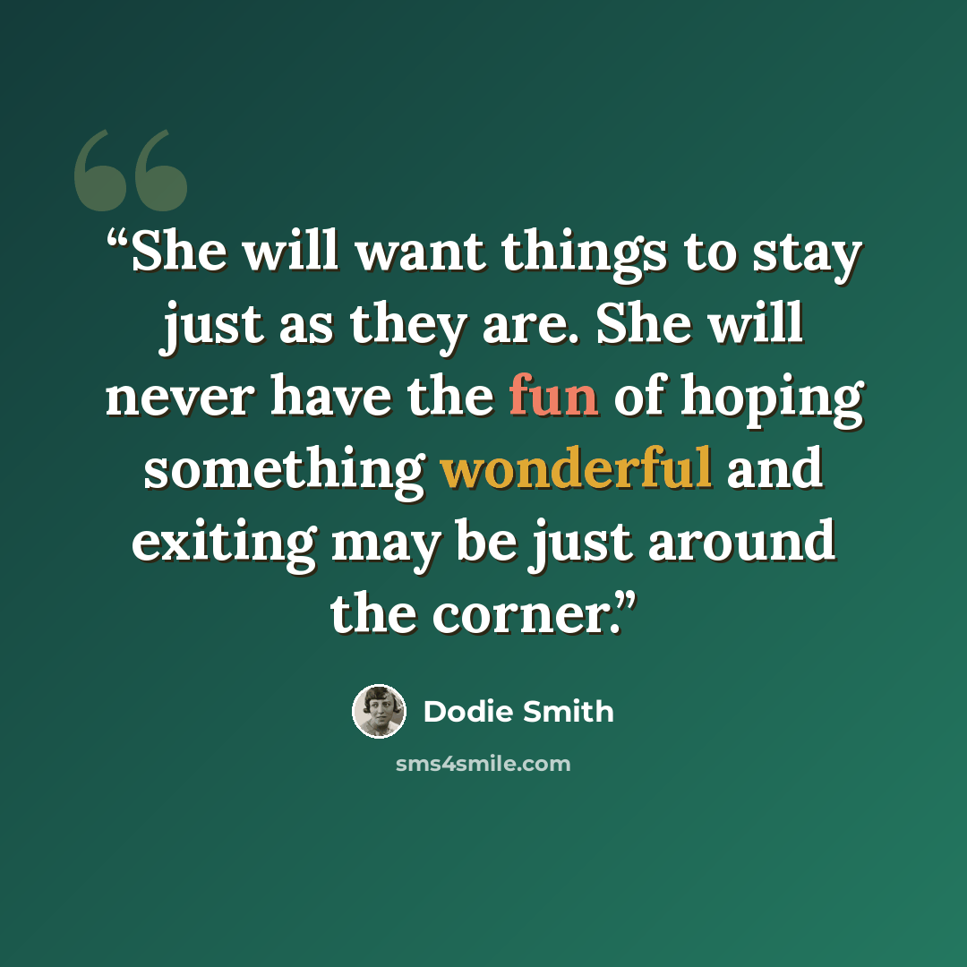 “She will want things to stay just as they are. She will never have the fun of hoping something wonderful and exiting may be just around the corner.” quote by Dodie Smith