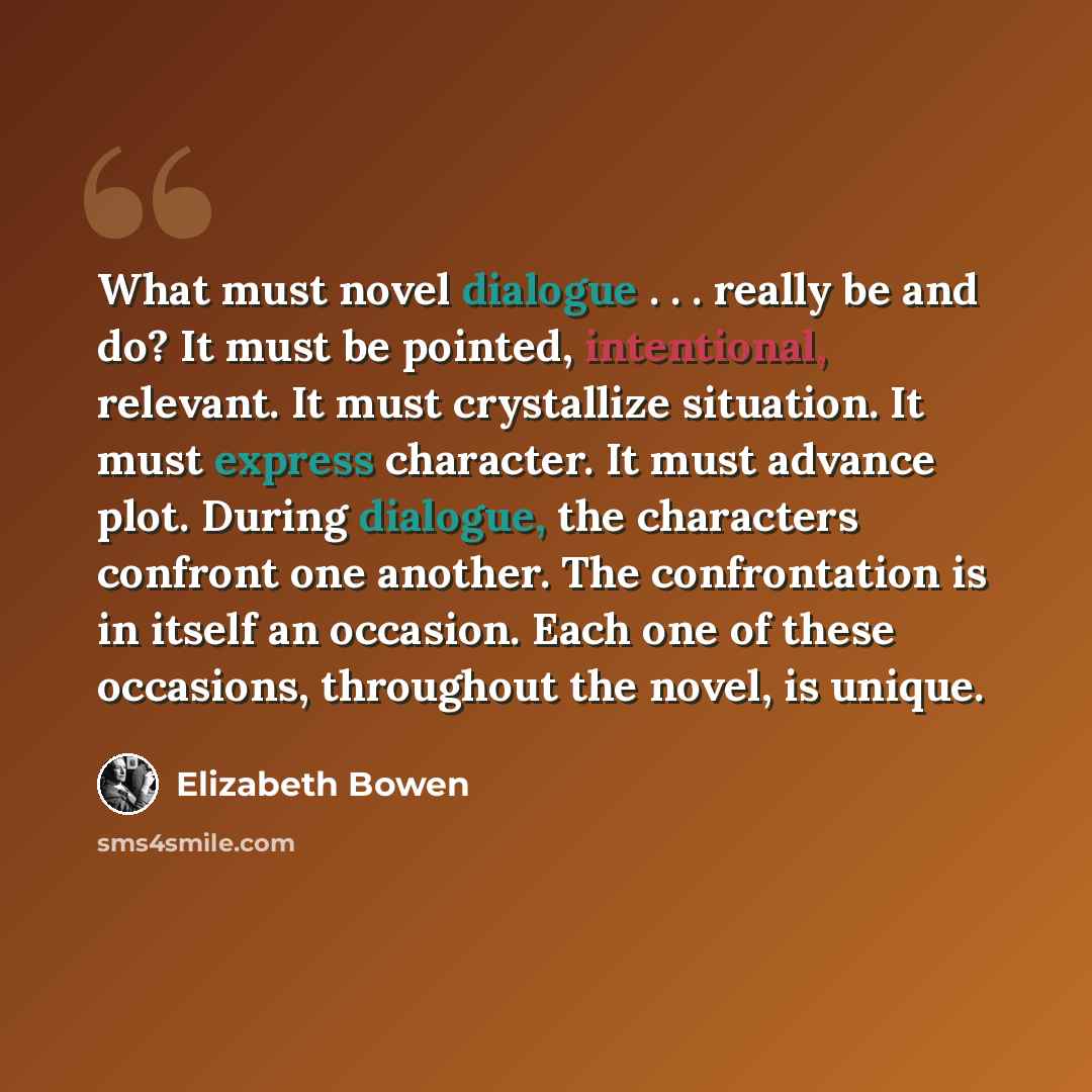 “What must novel dialogue . . . really be and do? It must be pointed, intentional, relevant. It must crystallize situation. It must express character. It must advance plot. During dialogue, the characters confront one another. The confrontation is in itself an occasion. Each one of these occasions…” quote by Elizabeth Bowen