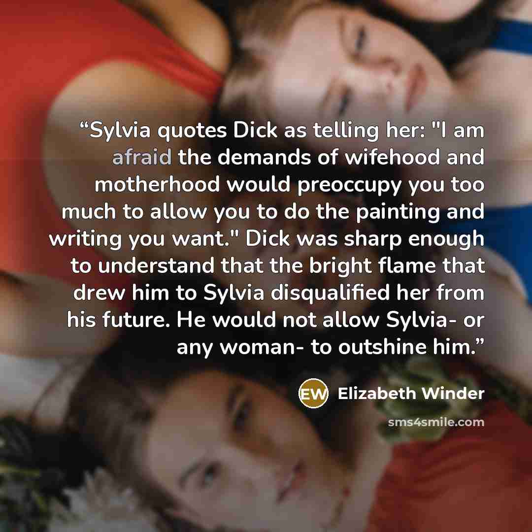 “Sylvia quotes Dick as telling her: "I am afraid the demands of wifehood and motherhood would preoccupy you too much to allow you to do the painting and writing you want." Dick was sharp enough to understand that the bright flame that drew him to Sylvia disqualified her from his future. He would…” quote by Elizabeth Winder