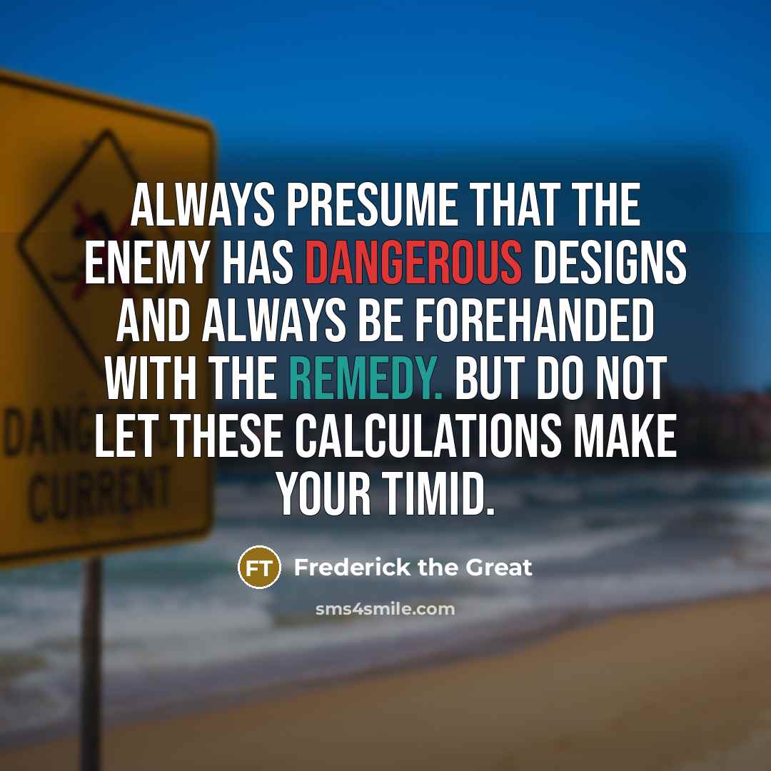 “Always presume that the enemy has dangerous designs and always be forehanded with the remedy. But do not let these calculations make your timid.” quote by Frederick The Great