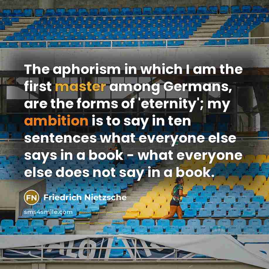 “The aphorism in which I am the first master among Germans, are the forms of 'eternity'; my ambition is to say in ten sentences what everyone else says in a book - what everyone else does not say in a book.” quote by Friedrich Nietzsche