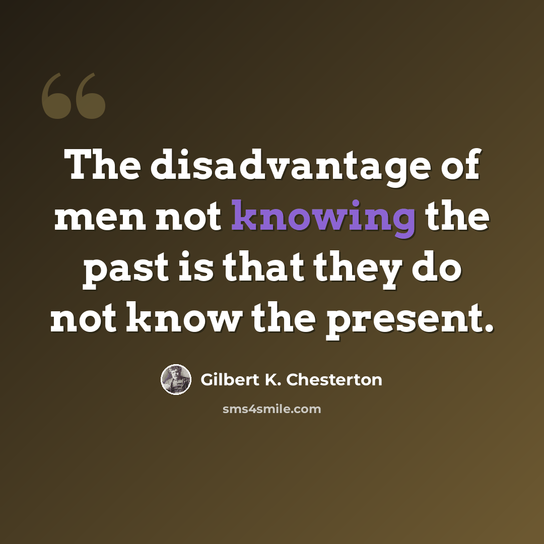 “The disadvantage of men not knowing the past is that they do not know the present.” quote by Gilbert K. Chesterton