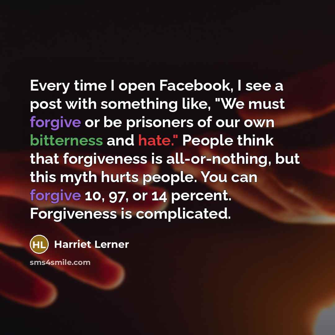 “Every time I open Facebook, I see a post with something like, "We must forgive or be prisoners of our own bitterness and hate." People think that forgiveness is all-or-nothing, but this myth hurts people. You can forgive 10, 97, or 14 percent. Forgiveness is complicated.” quote by Harriet Lerner