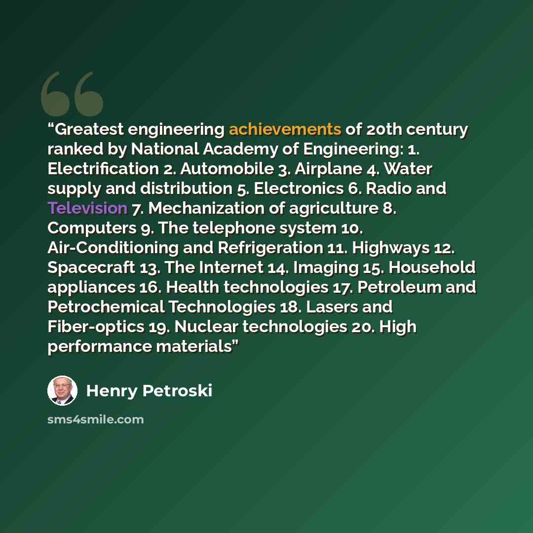 “Greatest engineering achievements of 20th century ranked by National Academy of Engineering: 1. Electrification 2. Automobile 3. Airplane 4. Water supply and distribution 5. Electronics 6. Radio and Television 7. Mechanization of agriculture 8. Computers 9. The telephone system 10…” quote by Henry Petroski