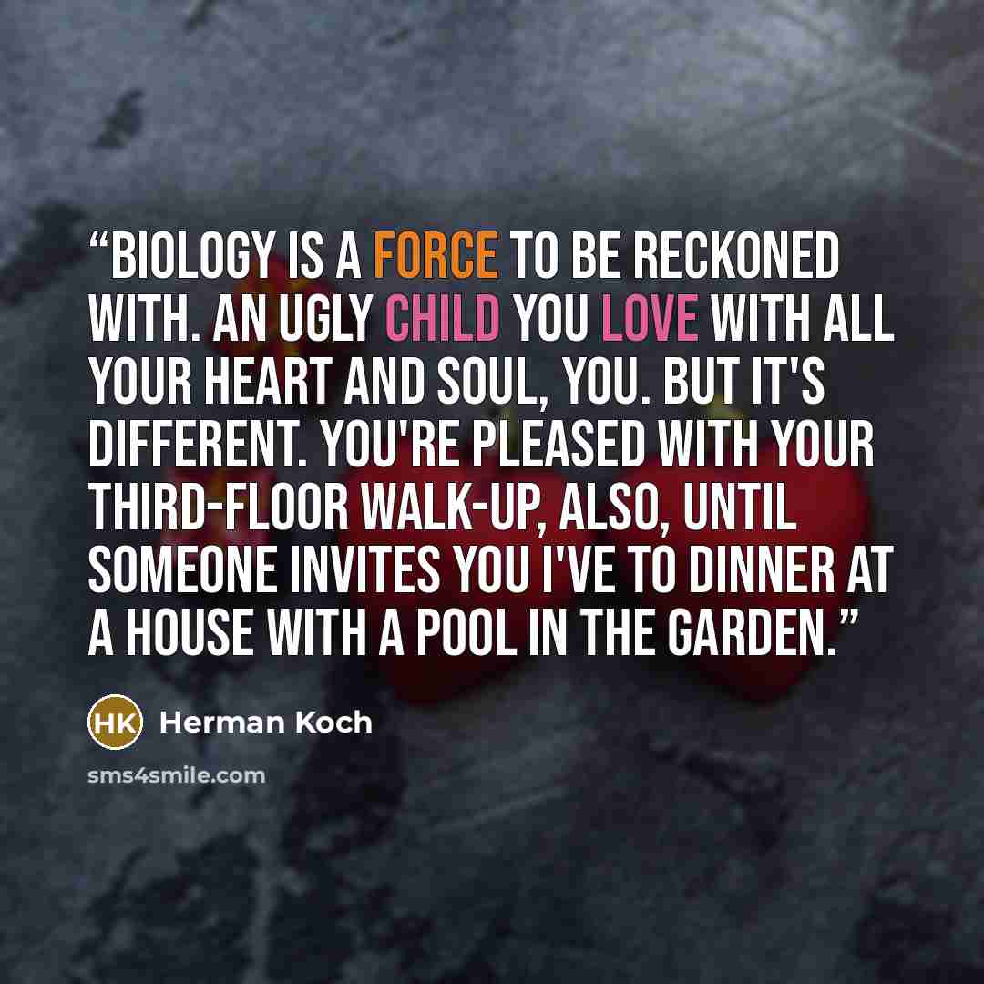 “Biology is a force to be reckoned with. An ugly child you love with all your heart and soul, you. But it's different. You're pleased with your third-floor walk-up, also, until someone invites you I've to dinner at a house with a pool in the garden.” quote by Herman koch
