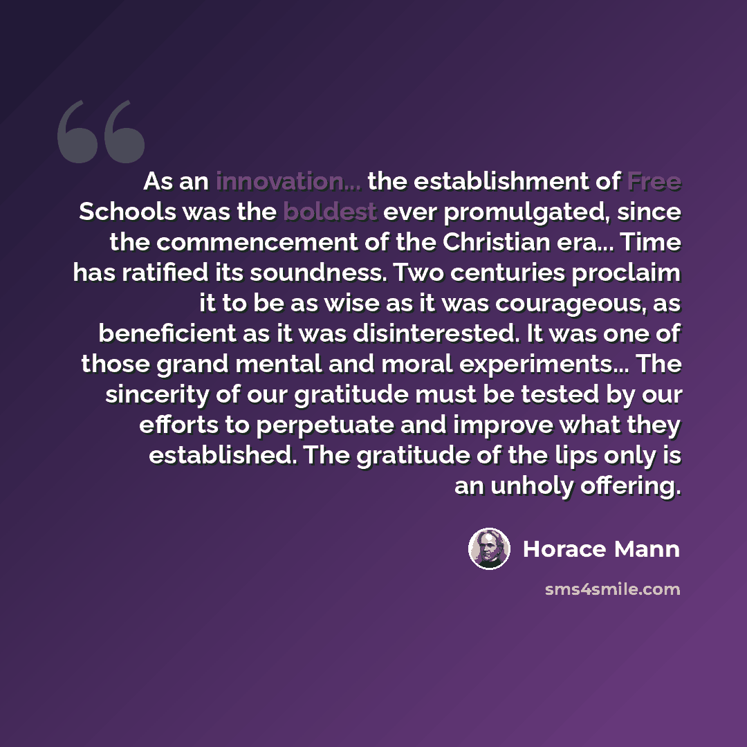 “As an innovation... the establishment of Free Schools was the boldest ever promulgated, since the commencement of the Christian era... Time has ratified its soundness. Two centuries proclaim it to be as wise as it was courageous, as beneficient as it was disinterested. It was one of those grand…” quote by Horace Mann