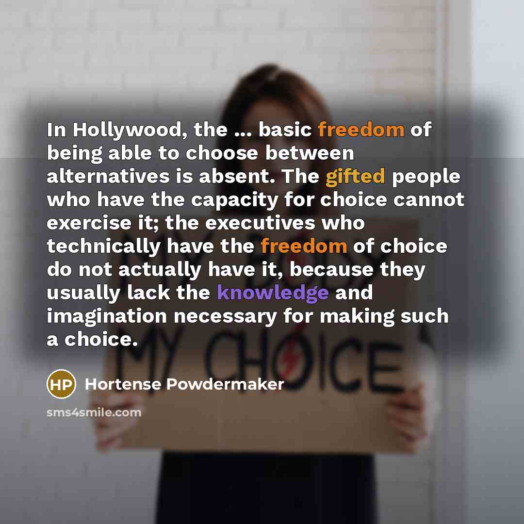 “In Hollywood, the ... basic freedom of being able to choose between alternatives is absent. The gifted people who have the capacity for choice cannot exercise it; the executives who technically have the freedom of choice do not actually have it, because they usually lack the knowledge and…” quote by Hortense Powdermaker