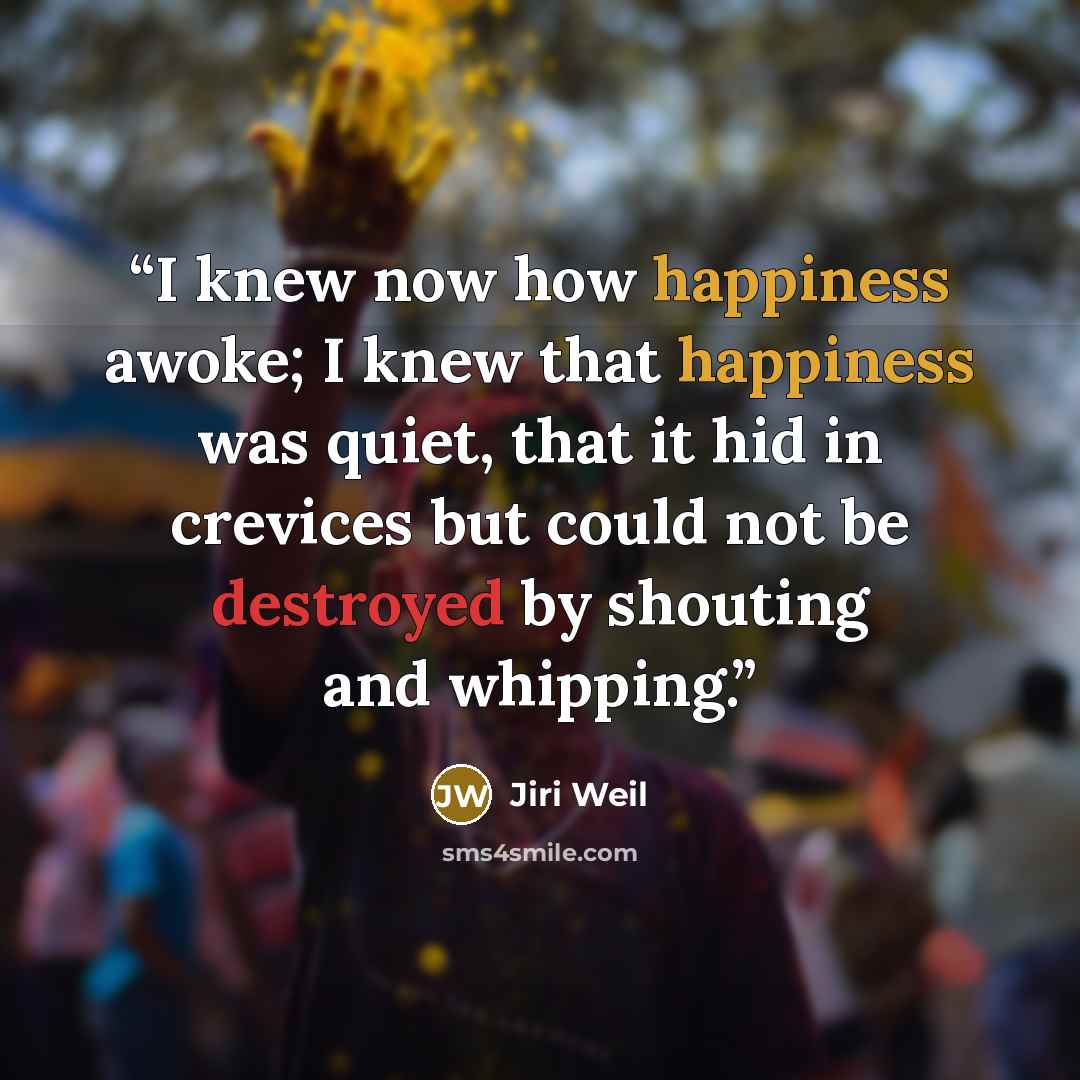 “I knew now how happiness awoke; I knew that happiness was quiet, that it hid in crevices but could not be destroyed by shouting and whipping.” quote by Jiří Weil