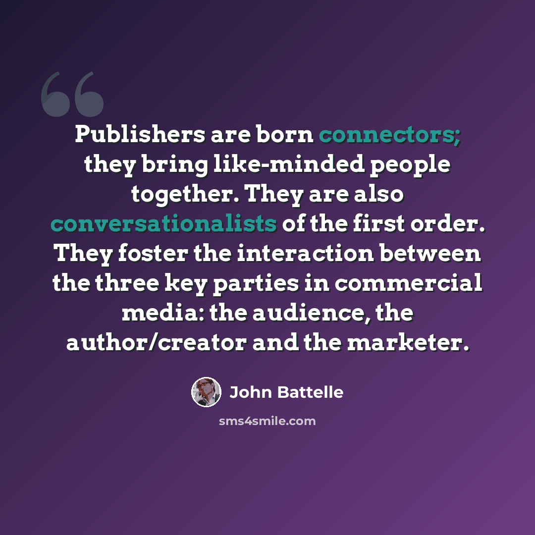 “Publishers are born connectors; they bring like-minded people together. They are also conversationalists of the first order. They foster the interaction between the three key parties in commercial media: the audience, the author/creator and the marketer.” quote by John Battelle