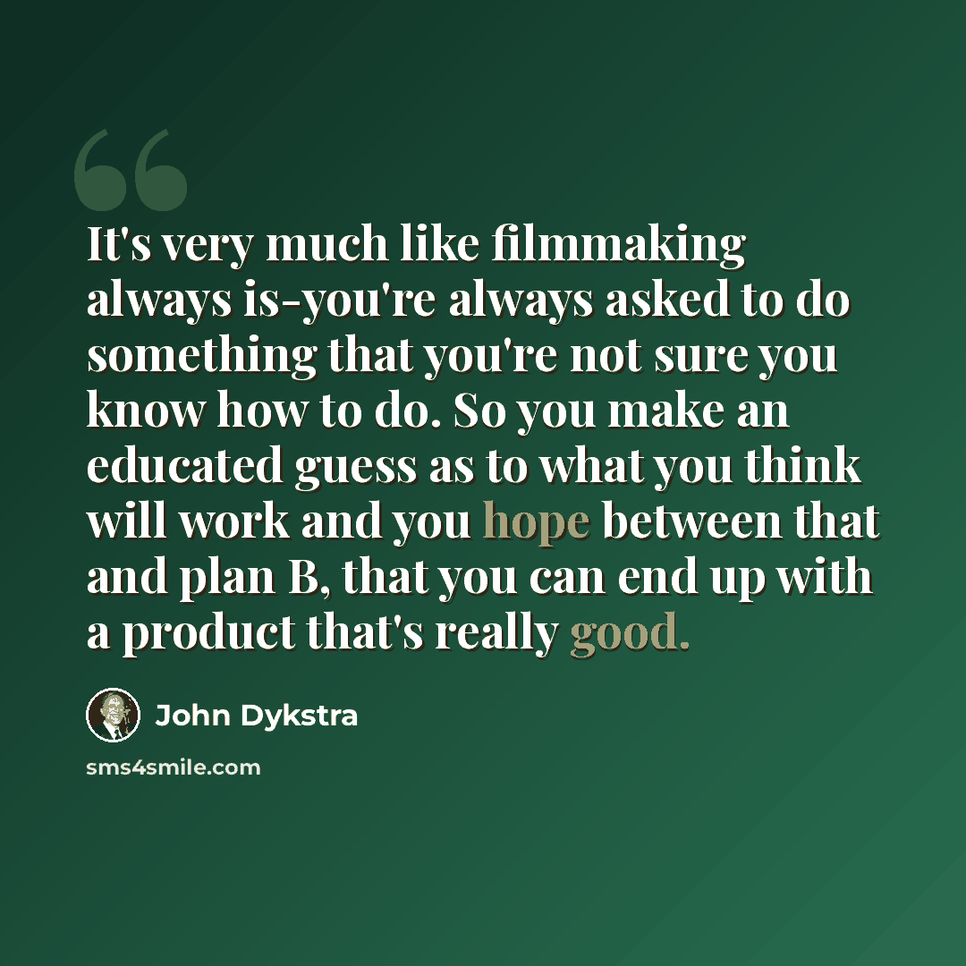 “It's very much like filmmaking always is-you're always asked to do something that you're not sure you know how to do. So you make an educated guess as to what you think will work and you hope between that and plan B, that you can end up with a product that's really good.” quote by John Dykstra