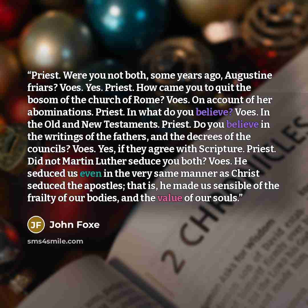 “Priest. Were you not both, some years ago, Augustine friars? Voes. Yes. Priest. How came you to quit the bosom of the church of Rome? Voes. On account of her abominations. Priest. In what do you believe? Voes. In the Old and New Testaments. Priest. Do you believe in the writings of the fathers…” quote by John Foxe