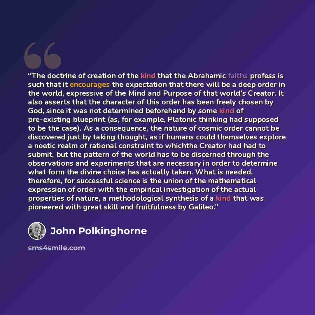 “The doctrine of creation of the kind that the Abrahamic faiths profess is such that it encourages the expectation that there will be a deep order in the world, expressive of the Mind and Purpose of that world’s Creator. It also asserts that the character of this order has been freely chosen by…” quote by John Polkinghorne
