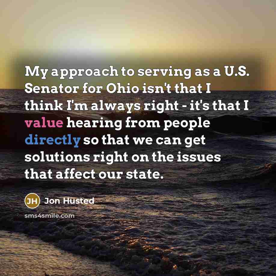 “My approach to serving as a U.S. Senator for Ohio isn't that I think I'm always right - it's that I value hearing from people directly so that we can get solutions right on the issues that affect our state.” quote by Jon Husted