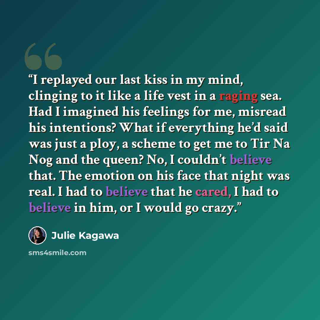 “I replayed our last kiss in my mind, clinging to it like a life vest in a raging sea. Had I imagined his feelings for me, misread his intentions? What if everything he’d said was just a ploy, a scheme to get me to Tir Na Nog and the queen? No, I couldn’t believe that. The emotion on his face that…” quote by Julie Kagawa