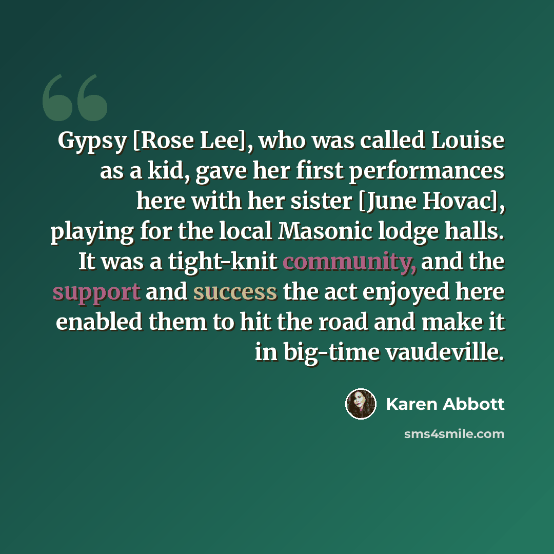 “Gypsy [Rose Lee], who was called Louise as a kid, gave her first performances here with her sister [June Hovac], playing for the local Masonic lodge halls. It was a tight-knit community, and the support and success the act enjoyed here enabled them to hit the road and make it in big-time vaudeville.” quote by Karen Abbott