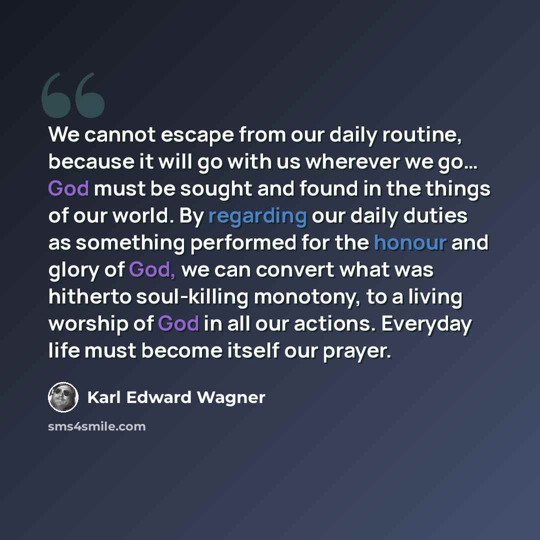 “We cannot escape from our daily routine, because it will go with us wherever we go… God must be sought and found in the things of our world. By regarding our daily duties as something performed for the honour and glory of God, we can convert what was hitherto soul-killing monotony, to a living…” quote by Karl Edward Wagner