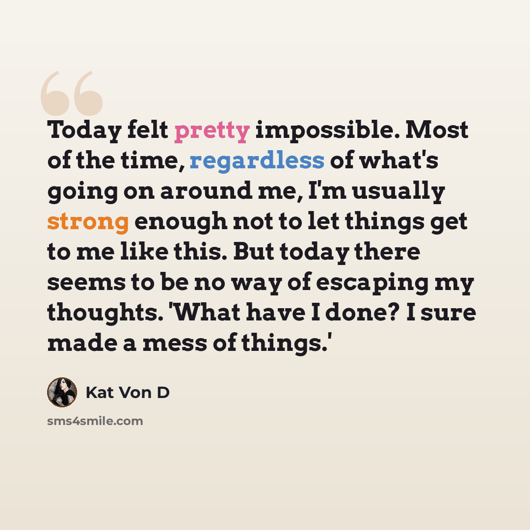 “Today felt pretty impossible. Most of the time, regardless of what's going on around me, I'm usually strong enough not to let things get to me like this. But today there seems to be no way of escaping my thoughts. 'What have I done? I sure made a mess of things.'” quote by Kat Von D