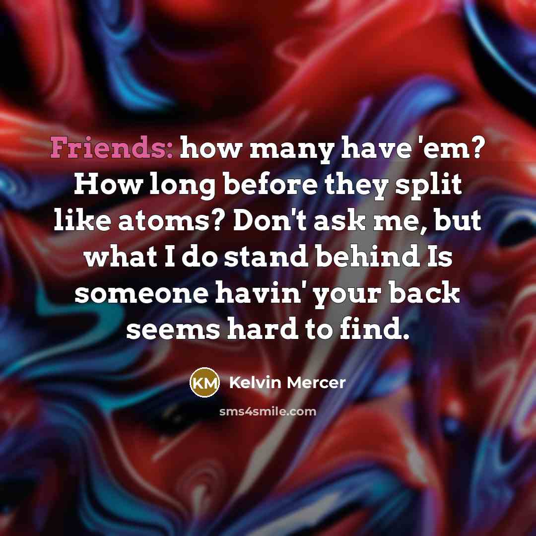 “Friends: how many have 'em? How long before they split like atoms? Don't ask me, but what I do stand behind Is someone havin' your back seems hard to find.” quote by Kelvin Mercer
