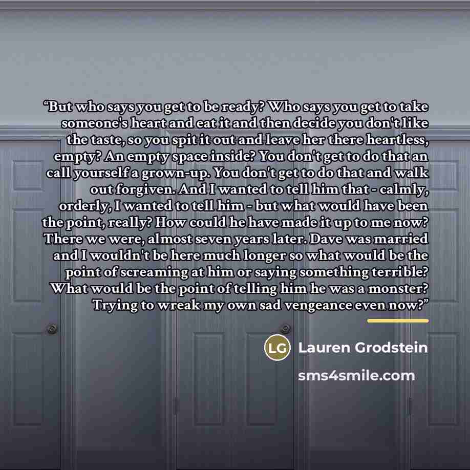 “But who says you get to be ready? Who says you get to take someone's heart and eat it and then decide you don't like the taste, so you spit it out and leave her there heartless, empty? An empty space inside? You don't get to do that an call yourself a grown-up. You don't get to do that and walk…” quote by Lauren Grodstein