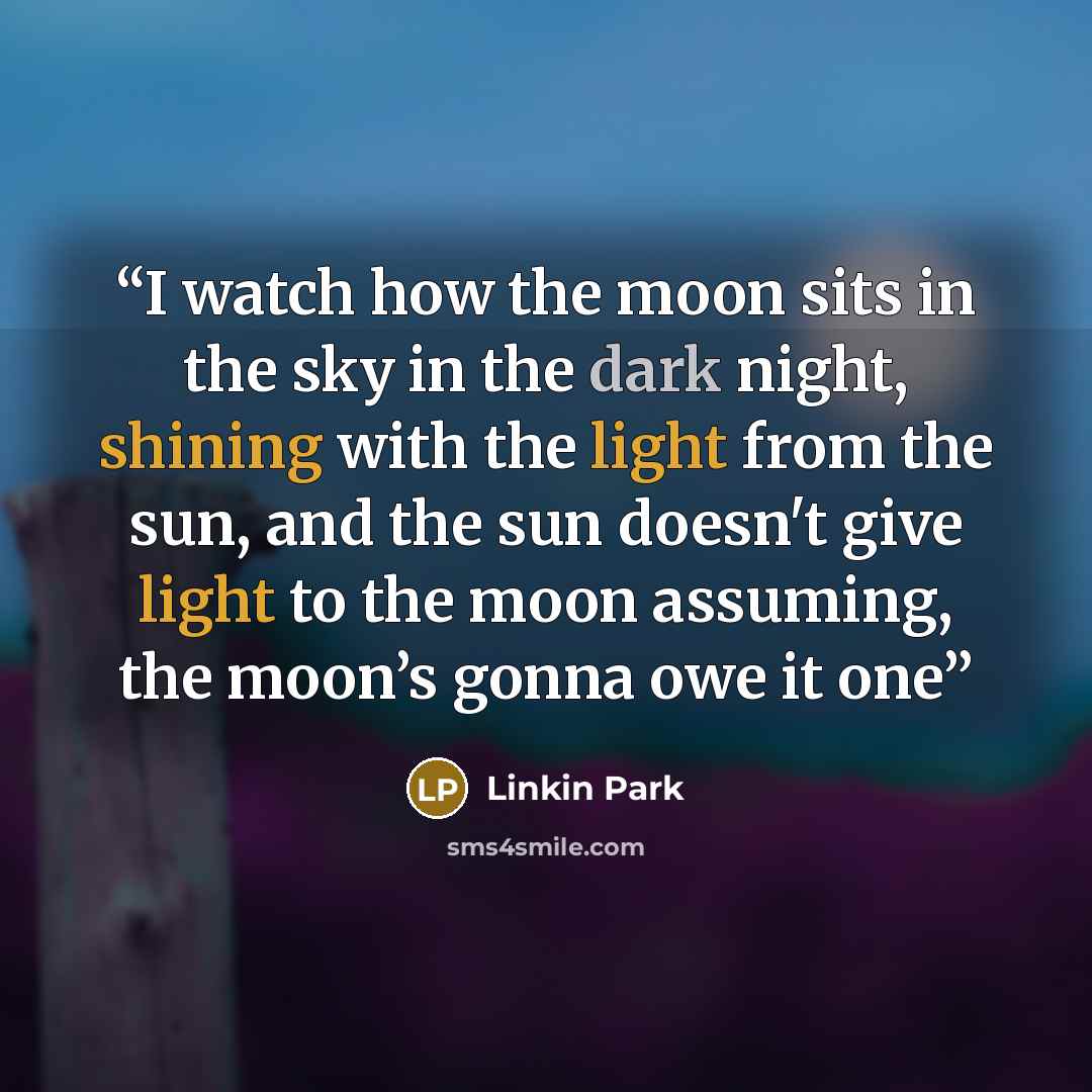 “I watch how the moon sits in the sky in the dark night, shining with the light from the sun, and the sun doesn't give light to the moon assuming, the moon’s gonna owe it one” quote by Linkin Park