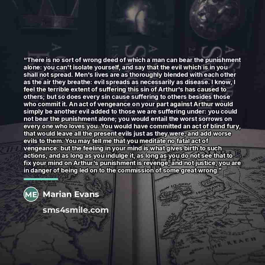 “There is no sort of wrong deed of which a man can bear the punishment alone: you can't isolate yourself, and say that the evil which is in you shall not spread. Men's lives are as thoroughly blended with each other as the air they breathe: evil spreads as necessarily as disease. I know, I feel the…” quote by Marian Evans