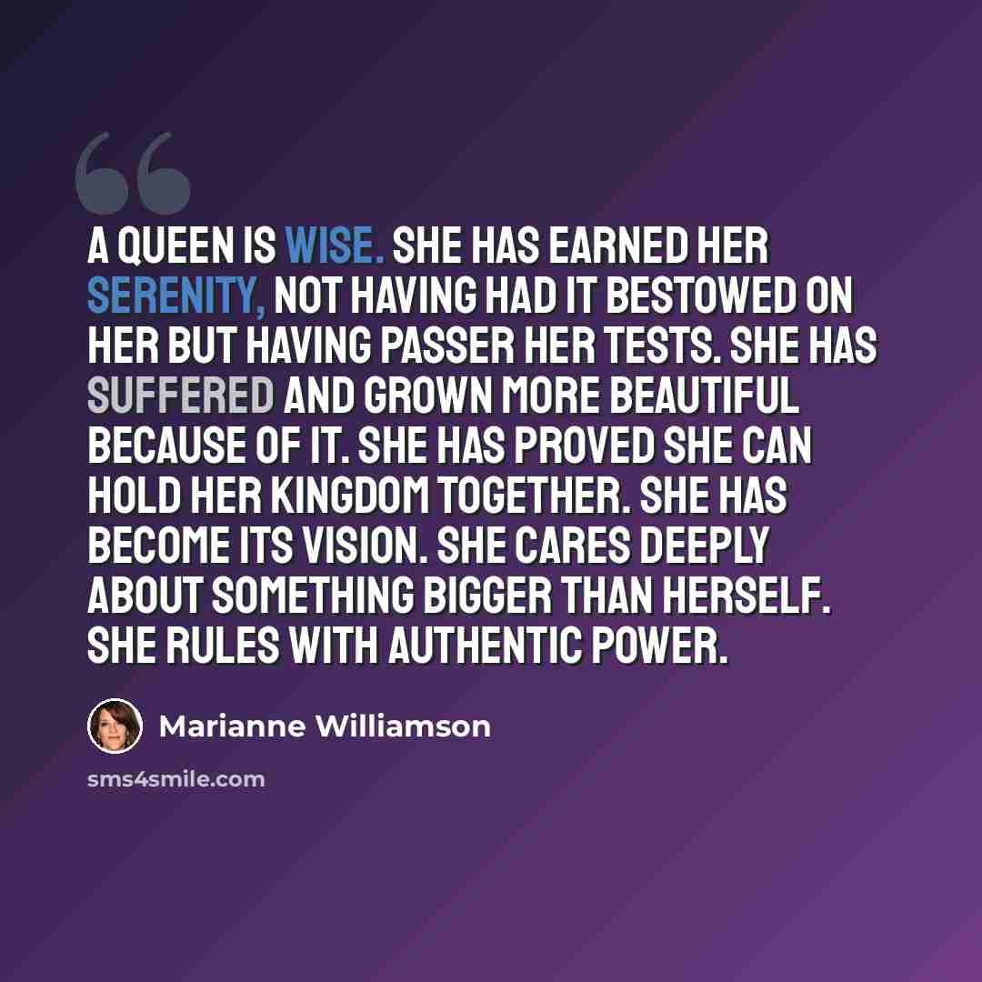 “A queen is wise. She has earned her serenity, not having had it bestowed on her but having passer her tests. She has suffered and grown more beautiful because of it. She has proved she can hold her kingdom together. She has become its vision. She cares deeply about something bigger than herself…” quote by Marianne Williamson