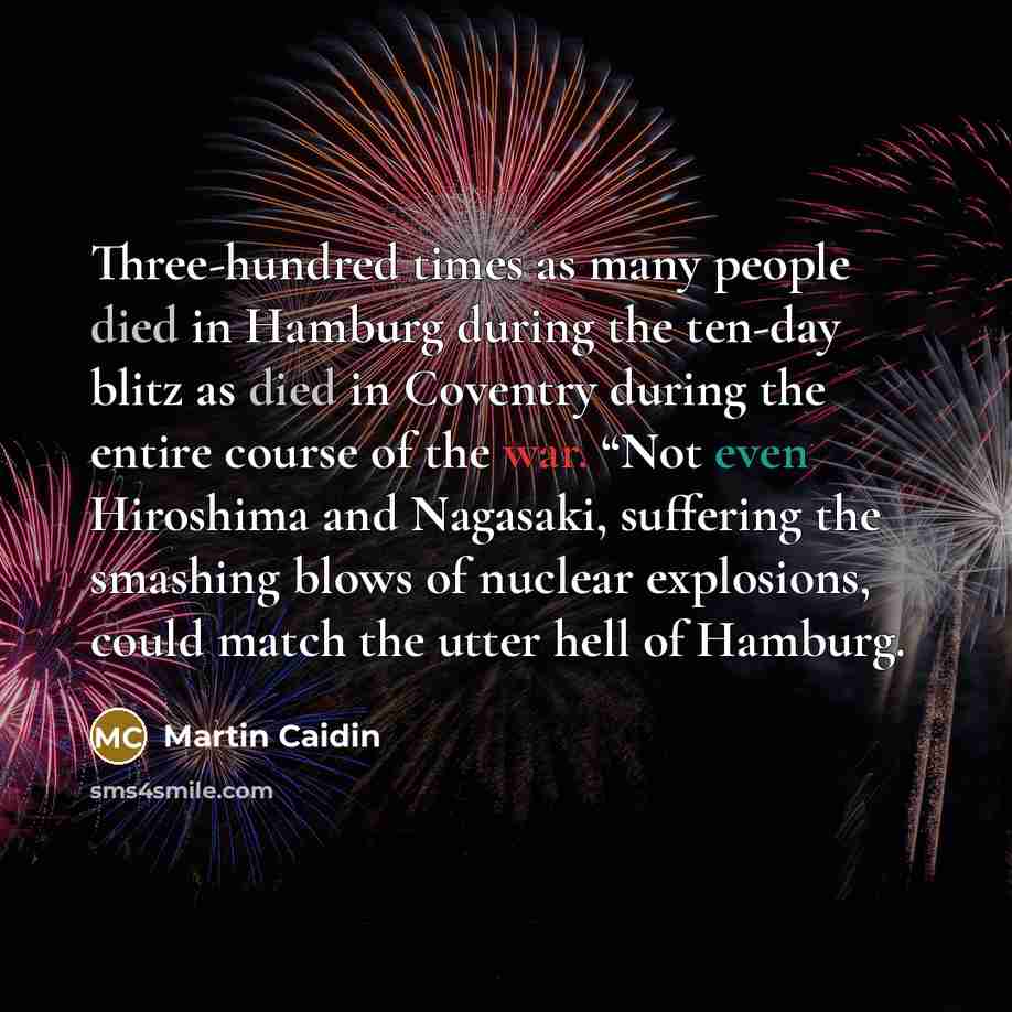 “Three-hundred times as many people died in Hamburg during the ten-day blitz as died in Coventry during the entire course of the war. “Not even Hiroshima and Nagasaki, suffering the smashing blows of nuclear explosions, could match the utter hell of Hamburg.” quote by Martin Caidin