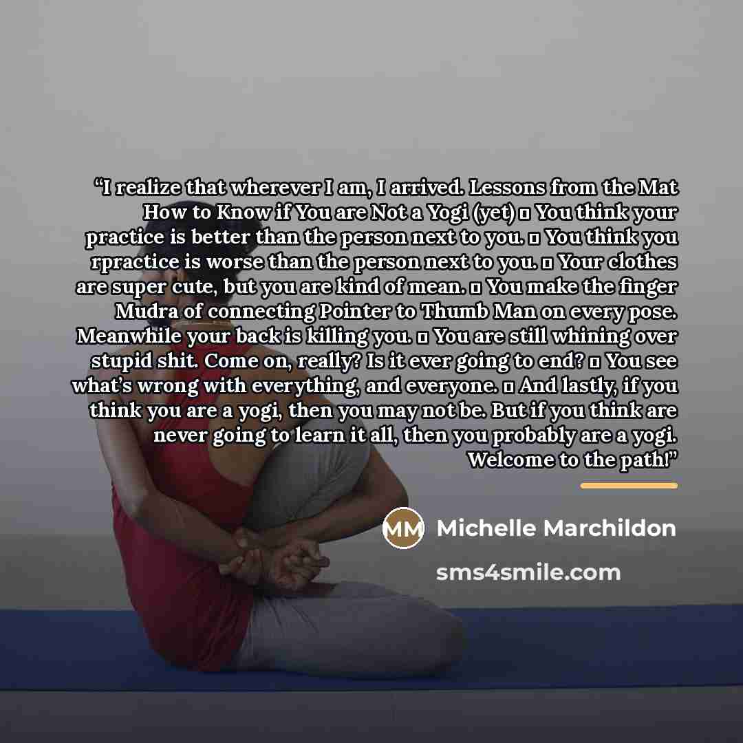 “I realize that wherever I am, I arrived. Lessons from the Mat How to Know if You are Not a Yogi (yet)  You think your practice is better than the person next to you.  You think you rpractice is worse than the person next to you.  Your clothes are super cute, but you are kind of mean.  You make…” quote by Michelle Marchildon