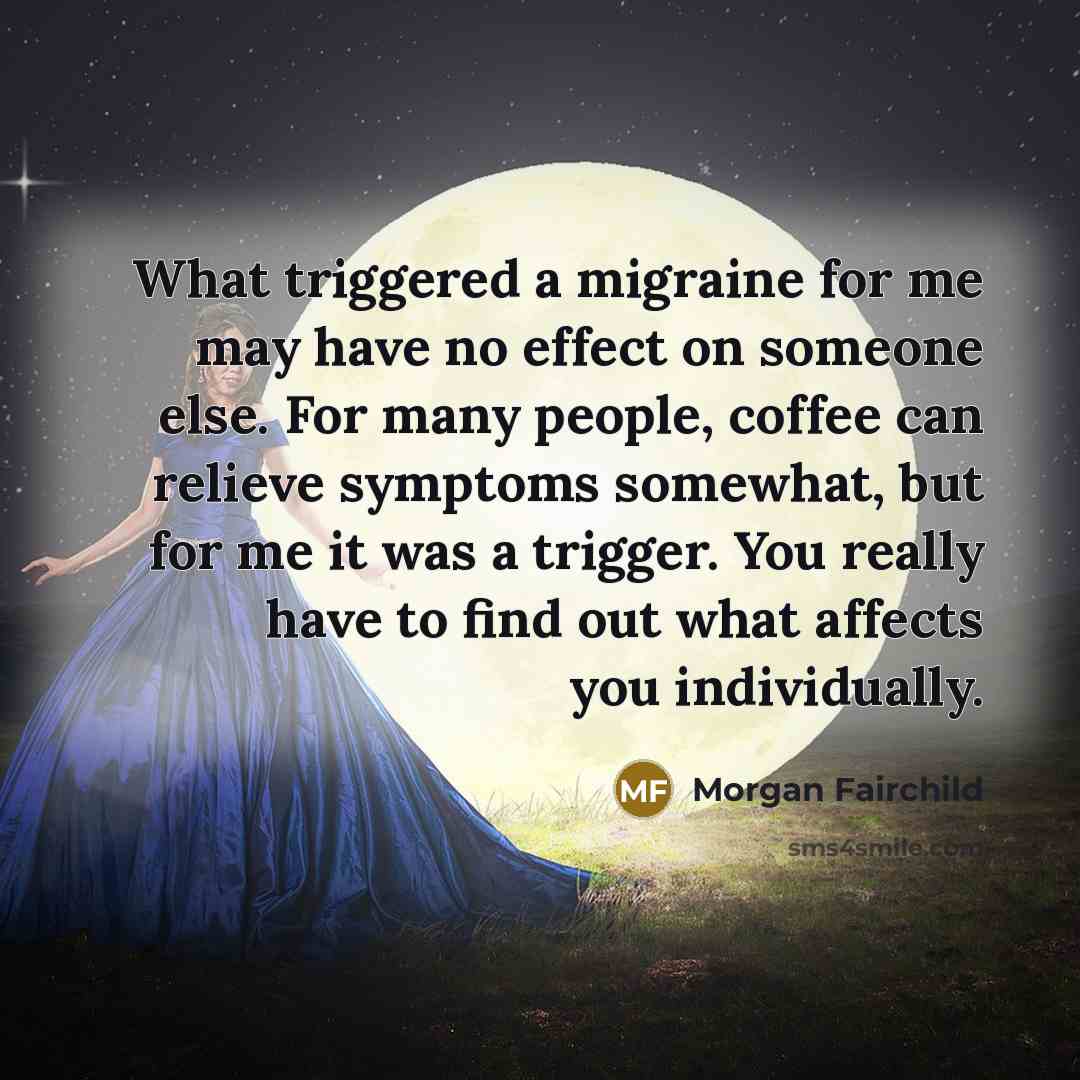 “What triggered a migraine for me may have no effect on someone else. For many people, coffee can relieve symptoms somewhat, but for me it was a trigger. You really have to find out what affects you individually.” quote by Morgan Fairchild