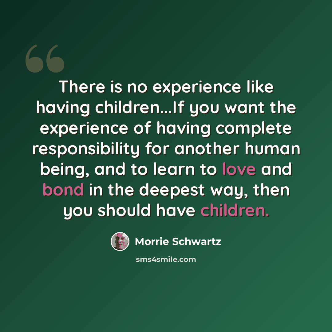 “There is no experience like having children...If you want the experience of having complete responsibility for another human being, and to learn to love and bond in the deepest way, then you should have children.” quote by Morrie Schwartz