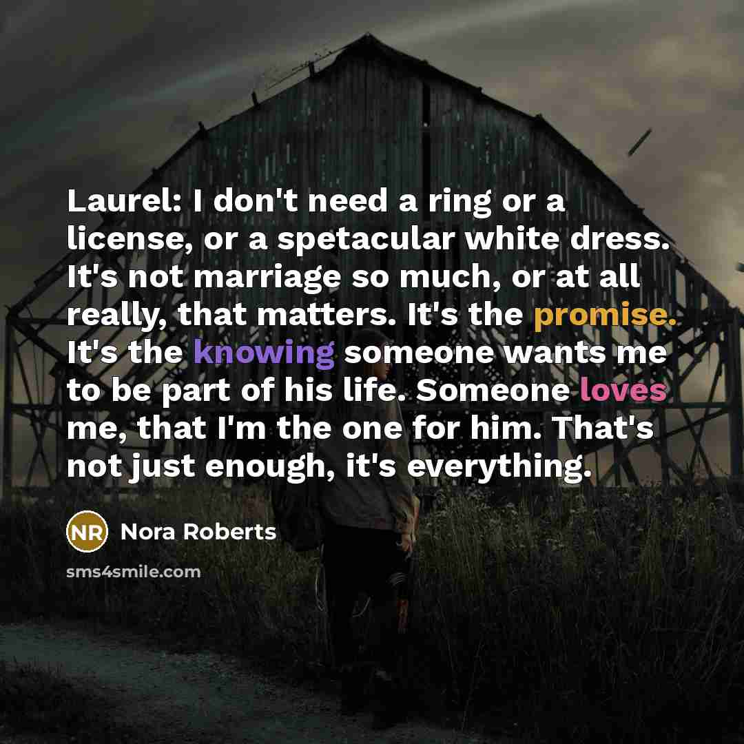 “Laurel: I don't need a ring or a license, or a spetacular white dress. It's not marriage so much, or at all really, that matters. It's the promise. It's the knowing someone wants me to be part of his life. Someone loves me, that I'm the one for him. That's not just enough, it's everything.” quote by Nora Roberts