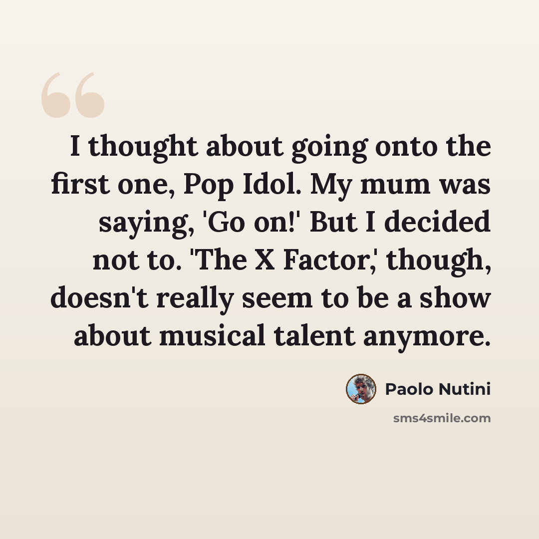 “I thought about going onto the first one, Pop Idol. My mum was saying, 'Go on!' But I decided not to. 'The X Factor,' though, doesn't really seem to be a show about musical talent anymore.” quote by Paolo Nutini