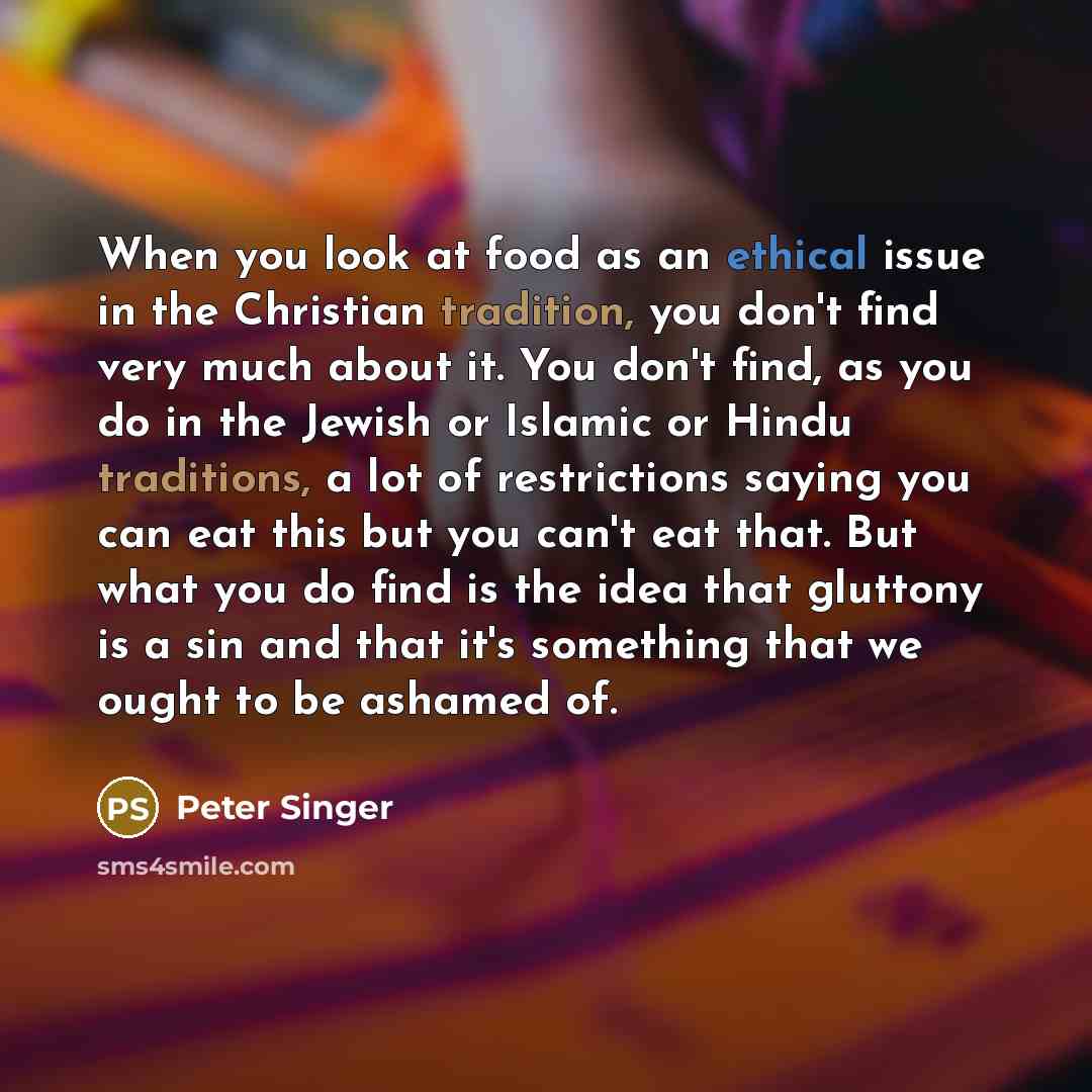 “When you look at food as an ethical issue in the Christian tradition, you don't find very much about it. You don't find, as you do in the Jewish or Islamic or Hindu traditions, a lot of restrictions saying you can eat this but you can't eat that. But what you do find is the idea that gluttony is a…” quote by Peter Singer