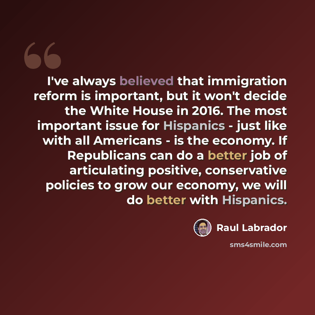 “I've always believed that immigration reform is important, but it won't decide the White House in 2016. The most important issue for Hispanics - just like with all Americans - is the economy. If Republicans can do a better job of articulating positive, conservative policies to grow our economy, we…” quote by Raul Labrador