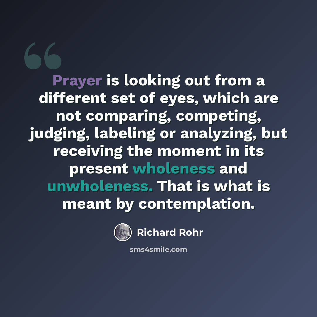 “Prayer is looking out from a different set of eyes, which are not comparing, competing, judging, labeling or analyzing, but receiving the moment in its present wholeness and unwholeness. That is what is meant by contemplation.” quote by Richard Rohr