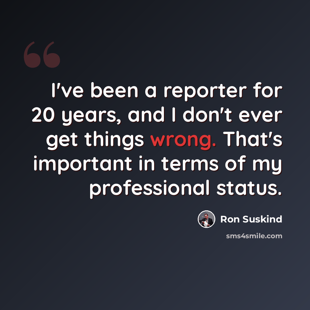 “I've been a reporter for 20 years, and I don't ever get things wrong. That's important in terms of my professional status.” quote by Ron Suskind