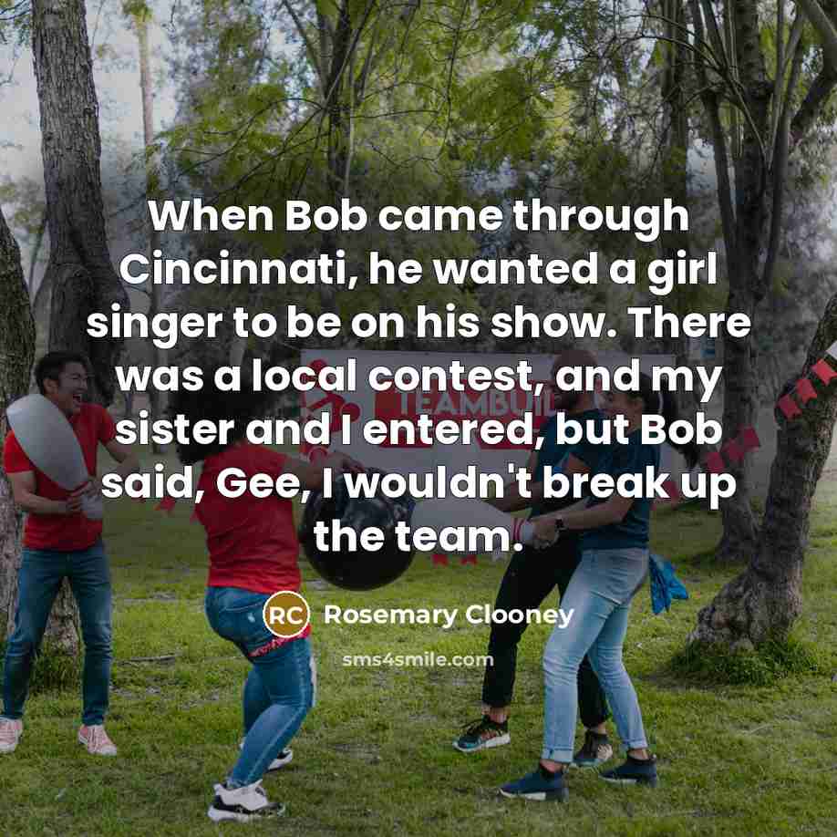 “When Bob came through Cincinnati, he wanted a girl singer to be on his show. There was a local contest, and my sister and I entered, but Bob said, Gee, I wouldn't break up the team.” quote by Rosemary Clooney