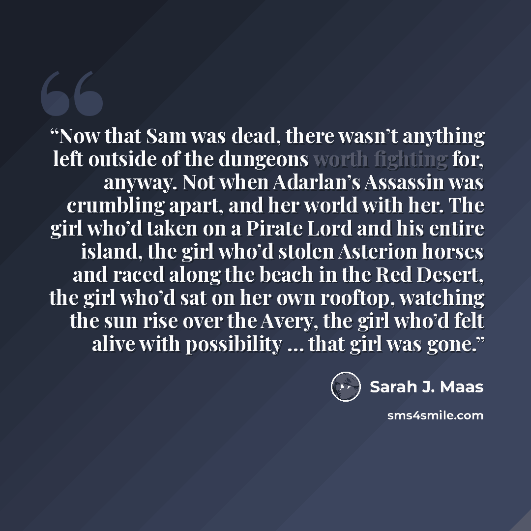 “Now that Sam was dead, there wasn’t anything left outside of the dungeons worth fighting for, anyway. Not when Adarlan’s Assassin was crumbling apart, and her world with her. The girl who’d taken on a Pirate Lord and his entire island, the girl who’d stolen Asterion horses and raced along the…” quote by Sarah J. Maas