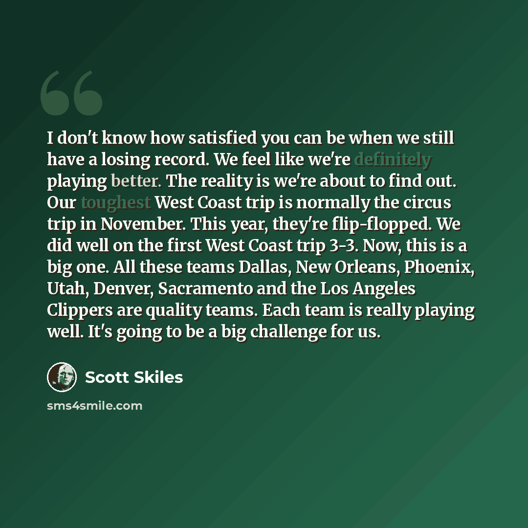 “I don't know how satisfied you can be when we still have a losing record. We feel like we're definitely playing better. The reality is we're about to find out. Our toughest West Coast trip is normally the circus trip in November. This year, they're flip-flopped. We did well on the first West Coast…” quote by Scott Skiles