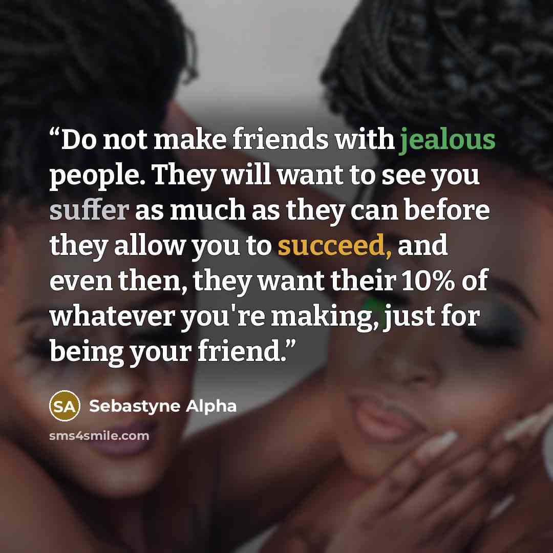 “Do not make friends with jealous people. They will want to see you suffer as much as they can before they allow you to succeed, and even then, they want their 10% of whatever you're making, just for being your friend.” quote by Sebastyne Alpha