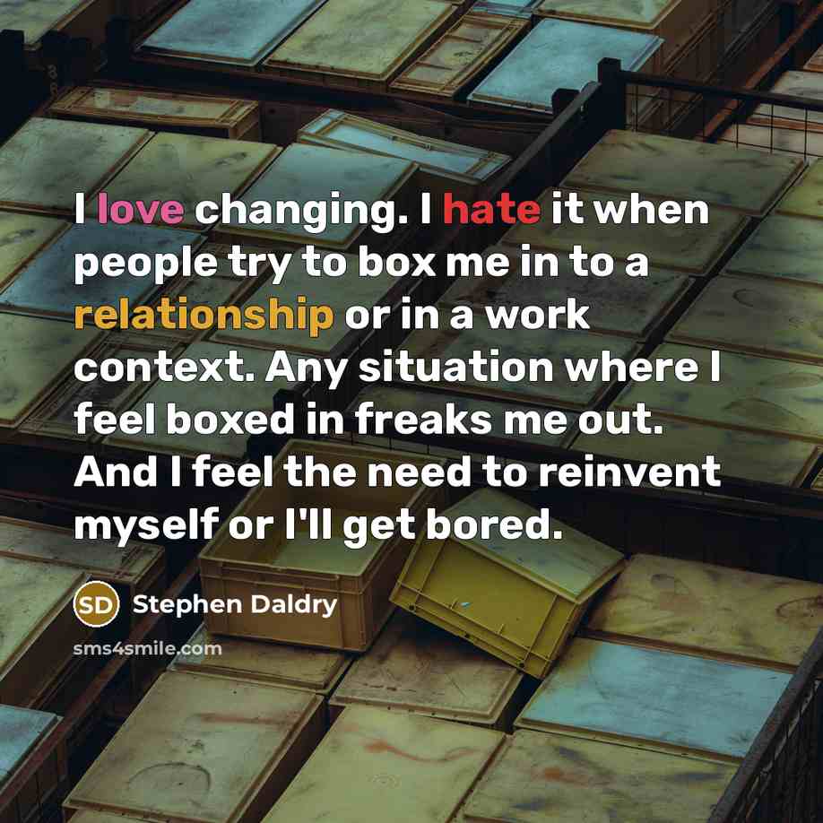 “I love changing. I hate it when people try to box me in to a relationship or in a work context. Any situation where I feel boxed in freaks me out. And I feel the need to reinvent myself or I'll get bored.” quote by Stephen Daldry